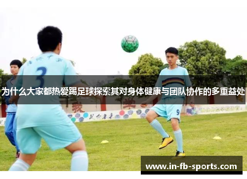 为什么大家都热爱踢足球探索其对身体健康与团队协作的多重益处