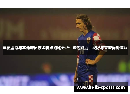 莫德里奇与其他球员技术特点对比分析：传控能力、视野与突破优势详解