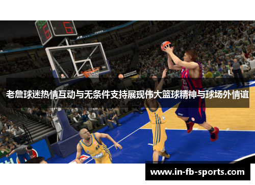 老詹球迷热情互动与无条件支持展现伟大篮球精神与球场外情谊 老詹球迷热情互动与无条件支持展现伟大篮球精神与球场外情谊