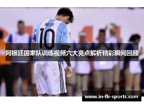 阿根廷国家队训练视频六大亮点解析精彩瞬间回顾 阿根廷国家队训练视频六大亮点解析精彩瞬间回顾