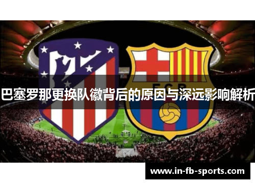 巴塞罗那更换队徽背后的原因与深远影响解析 巴塞罗那更换队徽背后的原因与深远影响解析