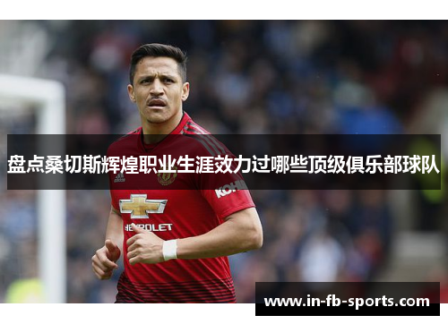 盘点桑切斯辉煌职业生涯效力过哪些顶级俱乐部球队 盘点桑切斯辉煌职业生涯效力过哪些顶级俱乐部球队