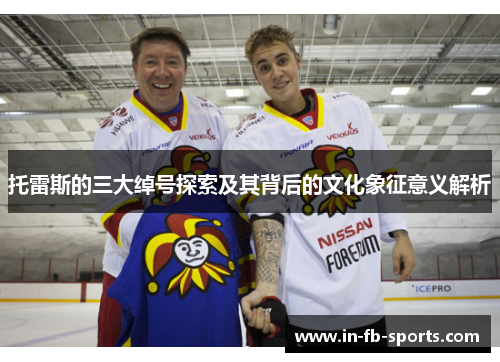 托雷斯的三大绰号探索及其背后的文化象征意义解析 托雷斯的三大绰号探索及其背后的文化象征意义解析