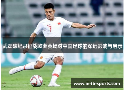 武磊破纪录征战欧洲赛场对中国足球的深远影响与启示
