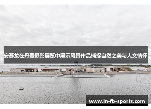 安赛龙在丹麦摄影展览中展示风景作品捕捉自然之美与人文情怀 安赛龙在丹麦摄影展览中展示风景作品捕捉自然之美与人文情怀