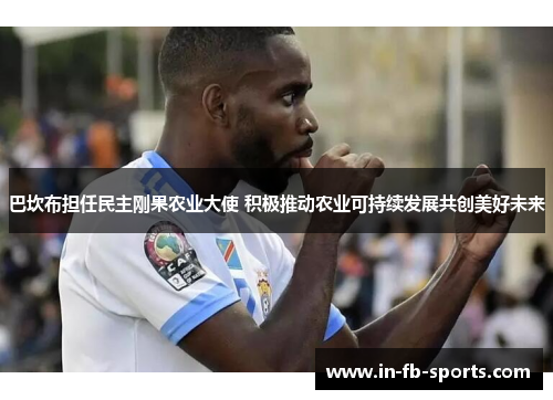 巴坎布担任民主刚果农业大使 积极推动农业可持续发展共创美好未来 巴坎布担任民主刚果农业大使 积极推动农业可持续发展共创美好未来