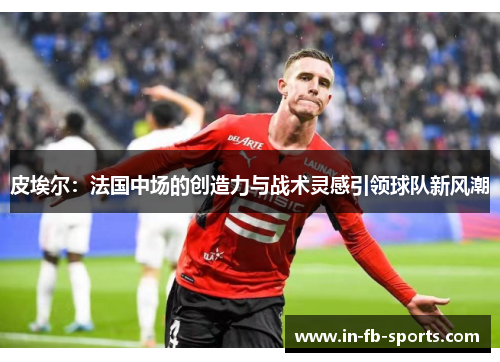皮埃尔：法国中场的创造力与战术灵感引领球队新风潮