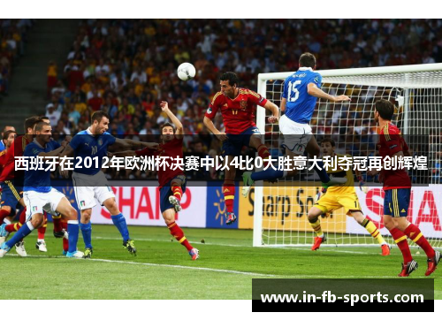 西班牙在2012年欧洲杯决赛中以4比0大胜意大利夺冠再创辉煌
