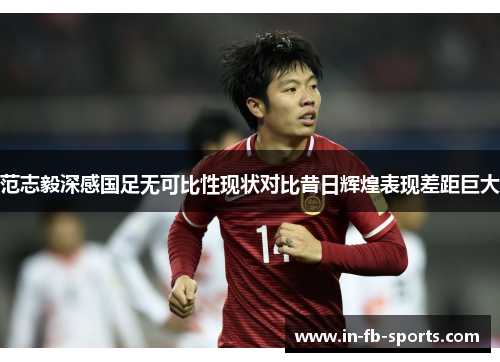 范志毅深感国足无可比性现状对比昔日辉煌表现差距巨大