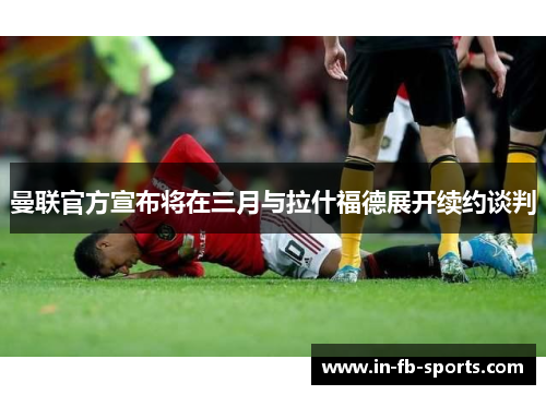 曼联官方宣布将在三月与拉什福德展开续约谈判